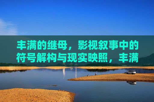 丰满的继母，影视叙事中的符号解构与现实映照，丰满继母，影视叙事中的符号解构与现实映照
