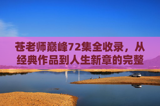 苍老师巅峰72集全收录，从经典作品到人生新章的完整叙事，苍老师巅峰72集全收录，从经典作品到人生新章的完整叙事