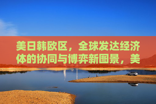 美日韩欧区，全球发达经济体的协同与博弈新图景，美日韩欧区，全球发达经济体协同与博弈新图景