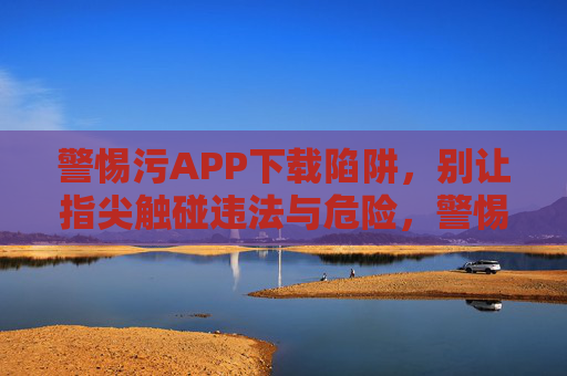警惕污APP下载陷阱，别让指尖触碰违法与危险，警惕污APP下载陷阱，远离违法危险