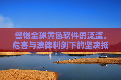 警惕全球黄色软件的泛滥，危害与法律利剑下的坚决抵制，警惕全球黄色软件泛滥，危害与法律利剑下的坚决抵制