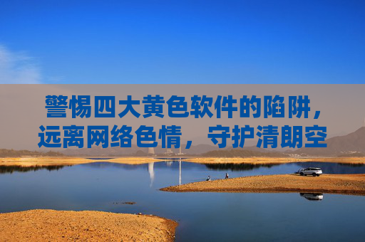 警惕四大黄色软件的陷阱，远离网络色情，守护清朗空间，警惕四大黄色软件陷阱，守护网络清朗空间