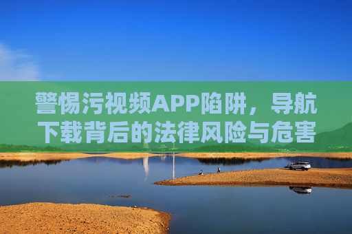 警惕污视频APP陷阱，导航下载背后的法律风险与危害，警惕污视频APP导航下载陷阱，法律风险与危害