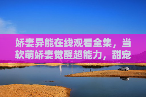 娇妻异能在线观看全集，当软萌娇妻觉醒超能力，甜宠异能剧太好磕了！软萌娇妻觉醒异能，甜宠超能力太好磕
