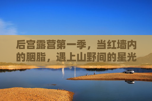 后宫露营第一季，当红墙内的胭脂，遇上山野间的星光，胭脂遇星光，后宫露营第一季