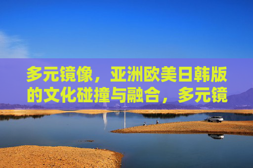 多元镜像，亚洲欧美日韩版的文化碰撞与融合，多元镜像，亚欧美韩文化的碰撞与融合