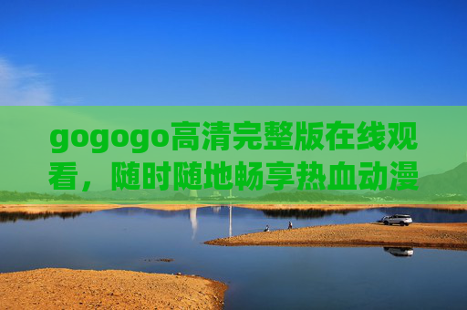 gogogo高清完整版在线观看，随时随地畅享热血动漫盛宴，gogogo高清完整版在线观看，随时随地畅享热血动漫盛宴