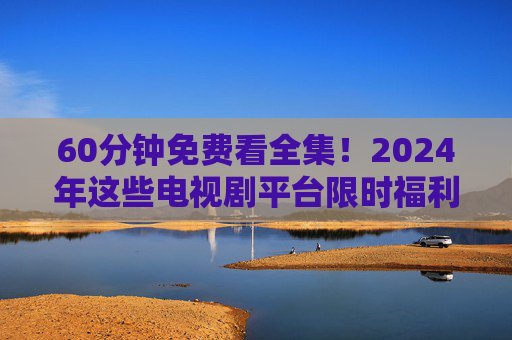60分钟免费看全集！2024年这些电视剧平台限时福利，错过等一年？2024电视剧平台限时福利，60分钟免费看全集，错过等一年！