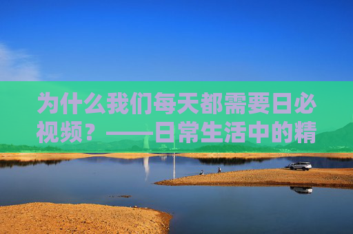 为什么我们每天都需要日必视频？——日常生活中的精神刚需与情感慰藉，日必视频，日常生活中的精神刚需与情感慰藉