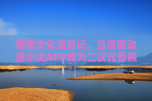 香蕉文化漫游记，当漫画动漫小说APP成为二次元香蕉藤，香蕉文化漫游记，二次元香蕉藤上的漫画动漫小说APP