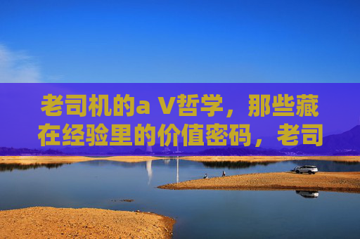 老司机的a V哲学，那些藏在经验里的价值密码，老司机的AV哲学，藏在经验里的价值密码