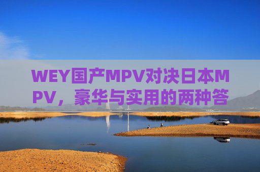 WEY国产MPV对决日本MPV，豪华与实用的两种答案，WEY国产MPV对决日本MPV，豪华与实用的两种答案
