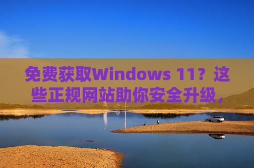 免费获取Windows 11？这些正规网站助你安全升级，免费获取Windows 11，正规网站安全升级