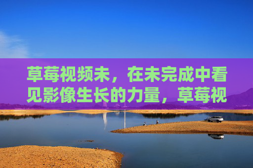 草莓视频未，在未完成中看见影像生长的力量，草莓视频未，在未完成中看见影像生长的力量