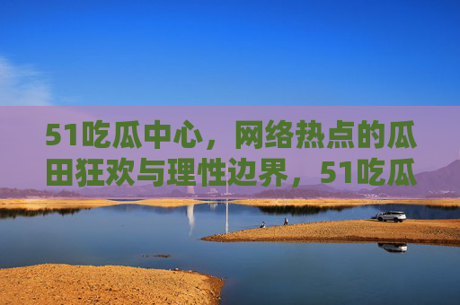 51吃瓜中心，网络热点的瓜田狂欢与理性边界，51吃瓜中心，网络热点的狂欢与理性边界