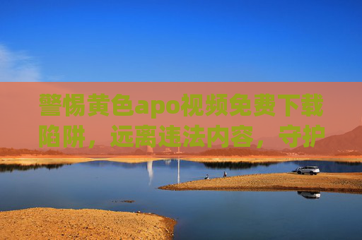 警惕黄色apo视频免费下载陷阱，远离违法内容，守护健康生活，警惕黄色视频免费下载陷阱，远离违法守护健康生活