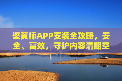 鉴黄师APP安装全攻略，安全、高效，守护内容清朗空间，鉴黄师APP安装全攻略，安全高效守护内容清朗