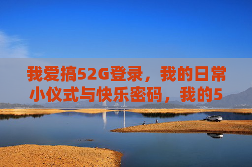我爱搞52G登录，我的日常小仪式与快乐密码，我的52G登录日常，小仪式藏着快乐密码