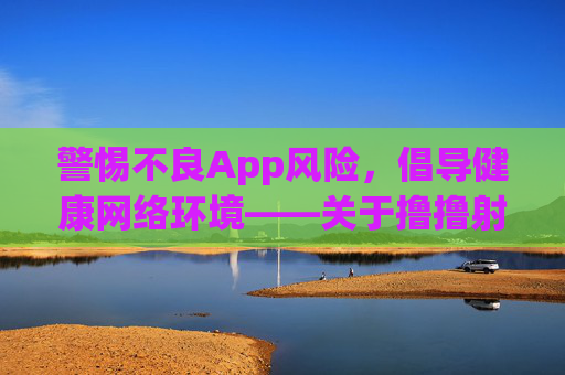 警惕不良App风险，倡导健康网络环境——关于撸撸射App下载的提醒，警惕撸撸射App风险，倡导健康网络环境