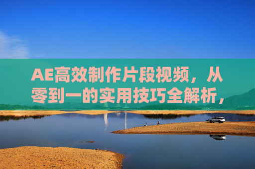 AE高效制作片段视频，从零到一的实用技巧全解析，AE高效制作片段视频，从零到一实用技巧全解析
