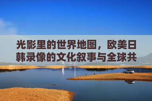 光影里的世界地图，欧美日韩录像的文化叙事与全球共鸣，光影世界地图，欧美日韩录像的文化叙事与全球共鸣