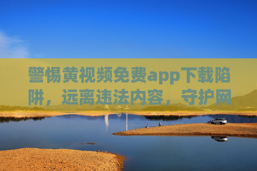 警惕黄视频免费app下载陷阱，远离违法内容，守护网络安全与个人清白，警惕免费黄视频app陷阱，远离违法，守护网络安全与个人清白