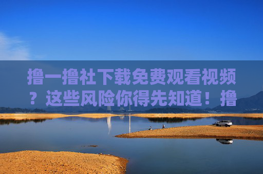 撸一撸社下载免费观看视频？这些风险你得先知道！撸一撸社免费下载视频？这些风险你得先知道！