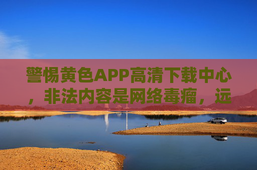 警惕黄色APP高清下载中心，非法内容是网络毒瘤，远离违法信息守护清朗空间，警惕黄色APP非法内容，远离网络毒瘤守护清朗空间