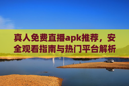 真人免费直播apk推荐，安全观看指南与热门平台解析