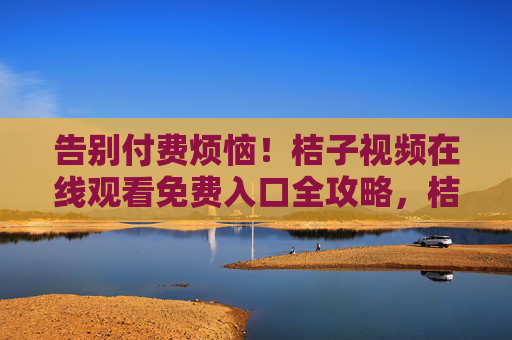告别付费烦恼！桔子视频在线观看免费入口全攻略，桔子视频免费观看入口全攻略