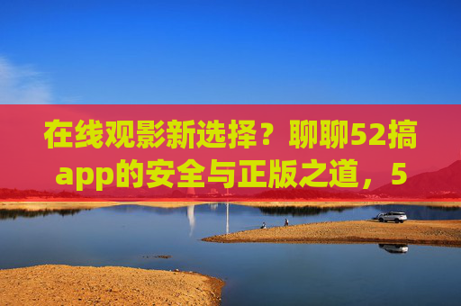 在线观影新选择？聊聊52搞app的安全与正版之道，52搞app，安全正版的在线观影新选择