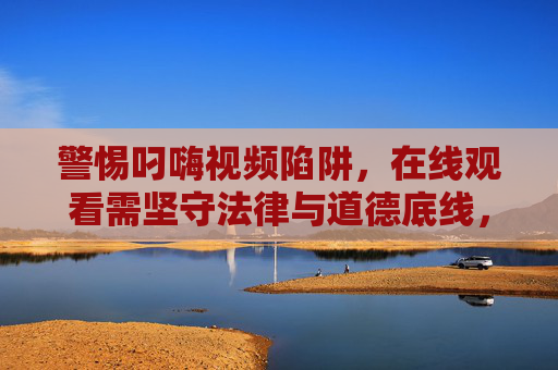 警惕叼嗨视频陷阱，在线观看需坚守法律与道德底线，警惕叼嗨视频陷阱，在线观看须守法律道德底线