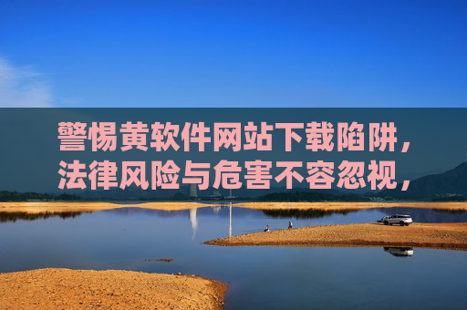 警惕黄软件网站下载陷阱，法律风险与危害不容忽视，警惕黄软件网站下载陷阱，法律风险与危害不容忽视
