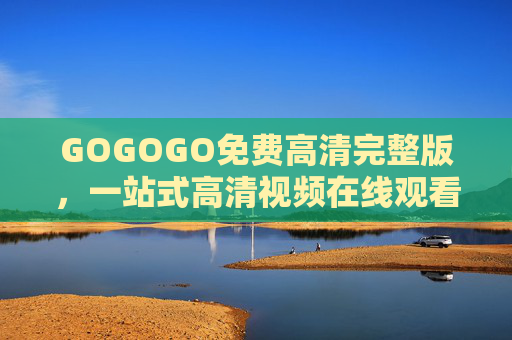 GOGOGO免费高清完整版，一站式高清视频在线观看全攻略，GOGOGO，免费高清视频一站式观看全攻略