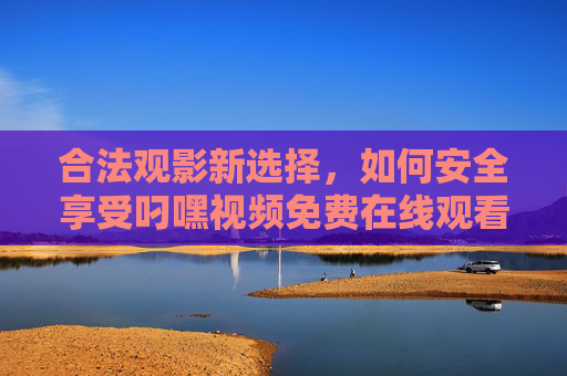 合法观影新选择，如何安全享受叼嘿视频免费在线观看服务，合法观影新选择，安全畅享叼嘿视频免费在线服务