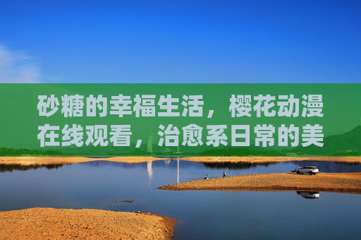 砂糖的幸福生活，樱花动漫在线观看，治愈系日常的美好邂逅，砂糖的治愈日常，樱花动漫幸福生活