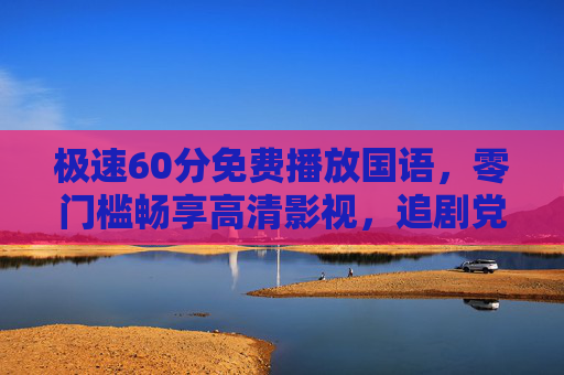 极速60分免费播放国语，零门槛畅享高清影视，追剧党必备！极速60分，免费国语高清零门槛，追剧党必备