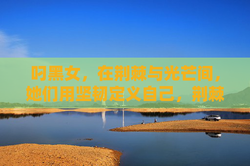 叼黑女，在荆棘与光芒间，她们用坚韧定义自己，荆棘与光芒间，叼黑女以坚韧定义自我