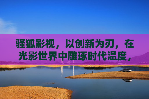 骚狐影视，以创新为刃，在光影世界中雕琢时代温度，骚狐影视，创新为刃，光影雕琢时代温度