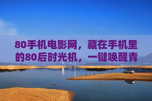 80手机电影网，藏在手机里的80后时光机，一键唤醒青春记忆，80手机电影网，藏在手机里的80后青春时光机