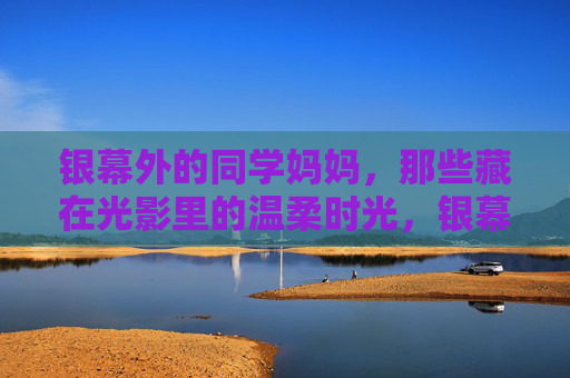 银幕外的同学妈妈，那些藏在光影里的温柔时光，银幕外同学妈妈的光影温柔时光