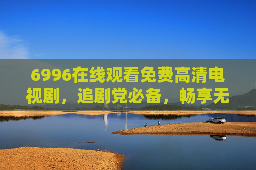 6996在线观看免费高清电视剧，追剧党必备，畅享无广告纯净体验，6996免费高清追剧平台，无广告纯净体验，追剧党必备