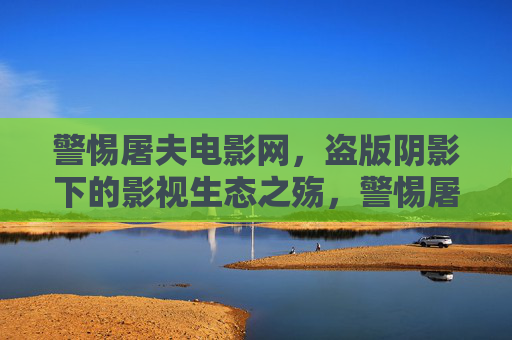 警惕屠夫电影网，盗版阴影下的影视生态之殇，警惕屠夫电影网，盗版阴影下的影视生态之殇