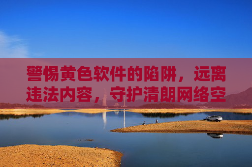 警惕黄色软件的陷阱，远离违法内容，守护清朗网络空间，警惕黄色软件陷阱，守护清朗网络空间