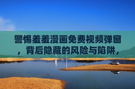 警惕羞羞漫画免费视频弹窗，背后隐藏的风险与陷阱，警惕羞羞漫画免费视频弹窗背后的风险与陷阱