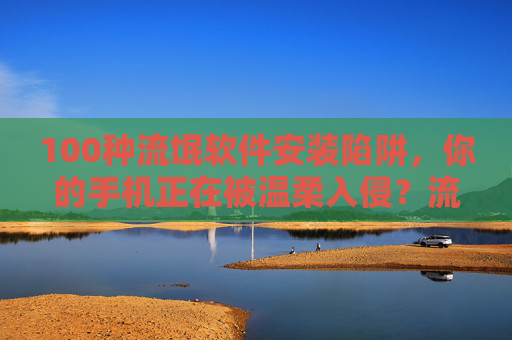100种流氓软件安装陷阱，你的手机正在被温柔入侵？流氓软件安装陷阱，手机正被温柔入侵