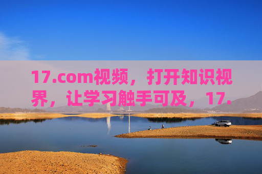 17.com视频，打开知识视界，让学习触手可及，17.com视频，打开知识视界，学习触手可及