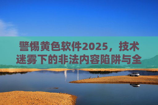 警惕黄色软件2025，技术迷雾下的非法内容陷阱与全民治理之路，警惕黄色软件2025，技术迷雾下的非法内容陷阱与全民治理