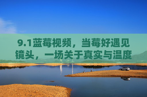 9.1蓝莓视频，当莓好遇见镜头，一场关于真实与温度的叙事启幕，当莓好遇见镜头，蓝莓视频的真实温度叙事