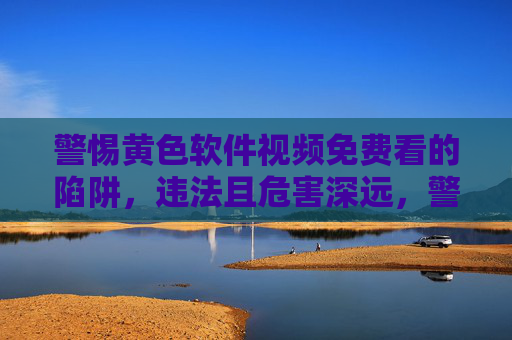 警惕黄色软件视频免费看的陷阱，违法且危害深远，警惕免费看黄软件视频陷阱，违法且危害深远